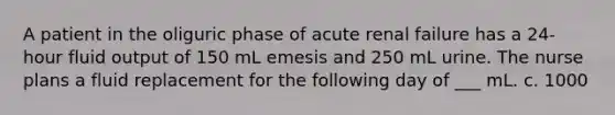 A patient in the oliguric phase of acute renal failure has a 24-hour fluid output of 150 mL emesis and 250 mL urine. The nurse plans a fluid replacement for the following day of ___ mL. c. 1000