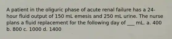 A patient in the oliguric phase of acute renal failure has a 24-hour fluid output of 150 mL emesis and 250 mL urine. The nurse plans a fluid replacement for the following day of ___ mL. a. 400 b. 800 c. 1000 d. 1400