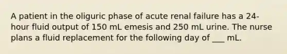 A patient in the oliguric phase of acute renal failure has a 24-hour fluid output of 150 mL emesis and 250 mL urine. The nurse plans a fluid replacement for the following day of ___ mL.