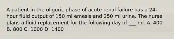 A patient in the oliguric phase of acute renal failure has a 24-hour fluid output of 150 ml emesis and 250 ml urine. The nurse plans a fluid replacement for the following day of ___ ml. A. 400 B. 800 C. 1000 D. 1400