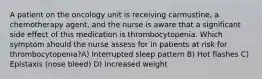 A patient on the oncology unit is receiving carmustine, a chemotherapy agent, and the nurse is aware that a significant side effect of this medication is thrombocytopenia. Which symptom should the nurse assess for in patients at risk for thrombocytopenia?A) Interrupted sleep pattern B) Hot flashes C) Epistaxis (nose bleed) D) Increased weight