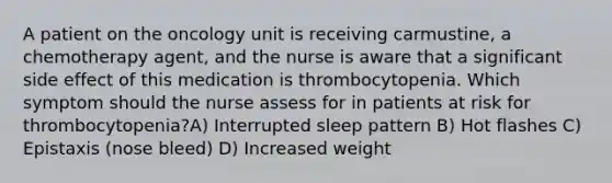 A patient on the oncology unit is receiving carmustine, a chemotherapy agent, and the nurse is aware that a significant side effect of this medication is thrombocytopenia. Which symptom should the nurse assess for in patients at risk for thrombocytopenia?A) Interrupted sleep pattern B) Hot flashes C) Epistaxis (nose bleed) D) Increased weight