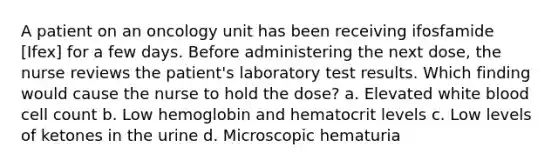 A patient on an oncology unit has been receiving ifosfamide [Ifex] for a few days. Before administering the next dose, the nurse reviews the patient's laboratory test results. Which finding would cause the nurse to hold the dose? a. Elevated white blood cell count b. Low hemoglobin and hematocrit levels c. Low levels of ketones in the urine d. Microscopic hematuria