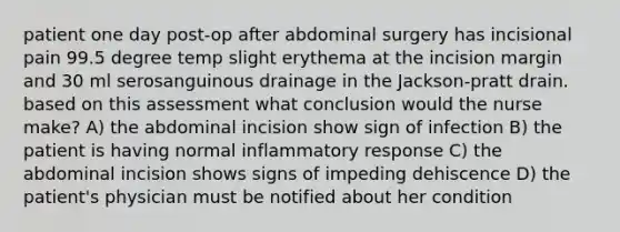 patient one day post-op after abdominal surgery has incisional pain 99.5 degree temp slight erythema at the incision margin and 30 ml serosanguinous drainage in the Jackson-pratt drain. based on this assessment what conclusion would the nurse make? A) the abdominal incision show sign of infection B) the patient is having normal inflammatory response C) the abdominal incision shows signs of impeding dehiscence D) the patient's physician must be notified about her condition