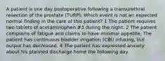 A patient is one day postoperative following a transurethral resection of the prostate (TURP). Which event is not an expected normal finding in the care of this patient? 1 The patient requires two tablets of acetaminophen #3 during the night. 2 The patient complains of fatigue and claims to have minimal appetite. The patient has continuous bladder irrigation (CBI) infusing, but output has decreased. 4 The patient has expressed anxiety about his planned discharge home the following day.