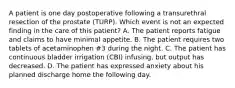 A patient is one day postoperative following a transurethral resection of the prostate (TURP). Which event is not an expected finding in the care of this patient? A. The patient reports fatigue and claims to have minimal appetite. B. The patient requires two tablets of acetaminophen #3 during the night. C. The patient has continuous bladder irrigation (CBI) infusing, but output has decreased. D. The patient has expressed anxiety about his planned discharge home the following day.