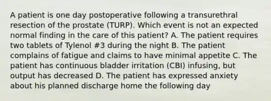 A patient is one day postoperative following a transurethral resection of the prostate (TURP). Which event is not an expected normal finding in the care of this patient? A. The patient requires two tablets of Tylenol #3 during the night B. The patient complains of fatigue and claims to have minimal appetite C. The patient has continuous bladder irritation (CBI) infusing, but output has decreased D. The patient has expressed anxiety about his planned discharge home the following day