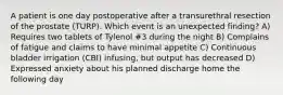 A patient is one day postoperative after a transurethral resection of the prostate (TURP). Which event is an unexpected finding? A) Requires two tablets of Tylenol #3 during the night B) Complains of fatigue and claims to have minimal appetite C) Continuous bladder irrigation (CBI) infusing, but output has decreased D) Expressed anxiety about his planned discharge home the following day