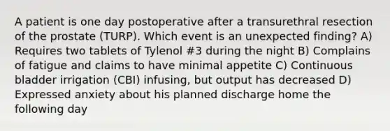 A patient is one day postoperative after a transurethral resection of the prostate (TURP). Which event is an unexpected finding? A) Requires two tablets of Tylenol #3 during the night B) Complains of fatigue and claims to have minimal appetite C) Continuous bladder irrigation (CBI) infusing, but output has decreased D) Expressed anxiety about his planned discharge home the following day