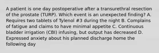 A patient is one day postoperative after a transurethral resection of the prostate (TURP). Which event is an unexpected finding? A. Requires two tablets of Tylenol #3 during the night B. Complains of fatigue and claims to have minimal appetite C. Continuous bladder irrigation (CBI) infusing, but output has decreased D. Expressed anxiety about his planned discharge home the following day