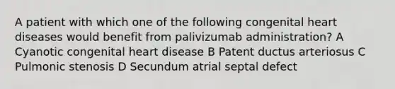 A patient with which one of the following congenital heart diseases would benefit from palivizumab administration? A Cyanotic congenital heart disease B Patent ductus arteriosus C Pulmonic stenosis D Secundum atrial septal defect