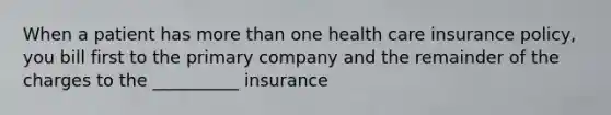 When a patient has more than one health care insurance policy, you bill first to the primary company and the remainder of the charges to the __________ insurance