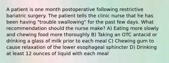 A patient is one month postoperative following restrictive bariatric surgery. The patient tells the clinic nurse that he has been having "trouble swallowing" for the past few days. What recommendation should the nurse make? A) Eating more slowly and chewing food more thoroughly B) Taking an OTC antacid or drinking a glass of milk prior to each meal C) Chewing gum to cause relaxation of the lower esophageal sphincter D) Drinking at least 12 ounces of liquid with each meal