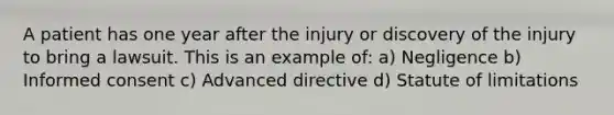 A patient has one year after the injury or discovery of the injury to bring a lawsuit. This is an example of: a) Negligence b) Informed consent c) Advanced directive d) Statute of limitations