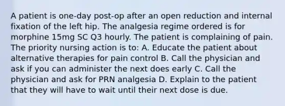 A patient is one-day post-op after an open reduction and internal fixation of the left hip. The analgesia regime ordered is for morphine 15mg SC Q3 hourly. The patient is complaining of pain. The priority nursing action is to: A. Educate the patient about alternative therapies for pain control B. Call the physician and ask if you can administer the next does early C. Call the physician and ask for PRN analgesia D. Explain to the patient that they will have to wait until their next dose is due.