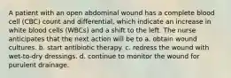 A patient with an open abdominal wound has a complete blood cell (CBC) count and differential, which indicate an increase in white blood cells (WBCs) and a shift to the left. The nurse anticipates that the next action will be to a. obtain wound cultures. b. start antibiotic therapy. c. redress the wound with wet-to-dry dressings. d. continue to monitor the wound for purulent drainage.