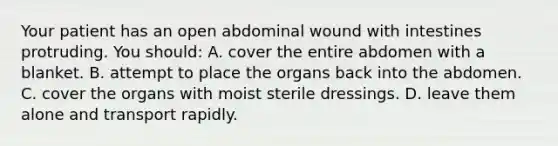 Your patient has an open abdominal wound with intestines protruding. You​ should: A. cover the entire abdomen with a blanket. B. attempt to place the organs back into the abdomen. C. cover the organs with moist sterile dressings. D. leave them alone and transport rapidly.