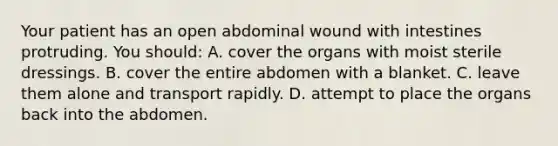 Your patient has an open abdominal wound with intestines protruding. You should: A. cover the organs with moist sterile dressings. B. cover the entire abdomen with a blanket. C. leave them alone and transport rapidly. D. attempt to place the organs back into the abdomen.