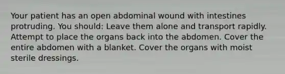 Your patient has an open abdominal wound with intestines protruding. You should: Leave them alone and transport rapidly. Attempt to place the organs back into the abdomen. Cover the entire abdomen with a blanket. Cover the organs with moist sterile dressings.