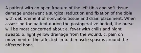 A patient with an open fracture of the left tibia and soft tissue damage underwent a surgical reduction and fixation of the tibia with debridement of nonviable tissue and drain placement. When assessing the patient during the postoperative period, the nurse will be most concerned about a. fever with chills and night sweats. b. light yellow drainage from the wound. c. pain on movement of the affected limb. d. muscle spasms around the affected bone.