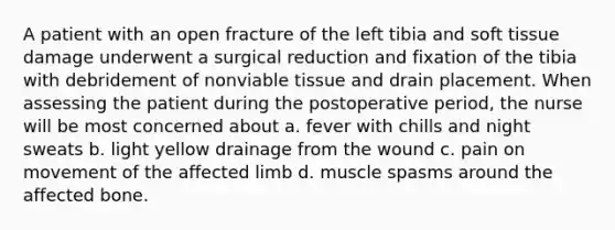 A patient with an open fracture of the left tibia and soft tissue damage underwent a surgical reduction and fixation of the tibia with debridement of nonviable tissue and drain placement. When assessing the patient during the postoperative period, the nurse will be most concerned about a. fever with chills and night sweats b. light yellow drainage from the wound c. pain on movement of the affected limb d. muscle spasms around the affected bone.