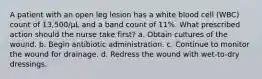 A patient with an open leg lesion has a white blood cell (WBC) count of 13,500/µL and a band count of 11%. What prescribed action should the nurse take first? a. Obtain cultures of the wound. b. Begin antibiotic administration. c. Continue to monitor the wound for drainage. d. Redress the wound with wet-to-dry dressings.