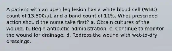 A patient with an open leg lesion has a white blood cell (WBC) count of 13,500/µL and a band count of 11%. What prescribed action should the nurse take first? a. Obtain cultures of the wound. b. Begin antibiotic administration. c. Continue to monitor the wound for drainage. d. Redress the wound with wet-to-dry dressings.