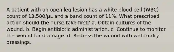 A patient with an open leg lesion has a white blood cell (WBC) count of 13,500/μL and a band count of 11%. What prescribed action should the nurse take first? a. Obtain cultures of the wound. b. Begin antibiotic administration. c. Continue to monitor the wound for drainage. d. Redress the wound with wet-to-dry dressings.