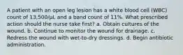 A patient with an open leg lesion has a white blood cell (WBC) count of 13,500/µL and a band count of 11%. What prescribed action should the nurse take first? a. Obtain cultures of the wound. b. Continue to monitor the wound for drainage. c. Redress the wound with wet-to-dry dressings. d. Begin antibiotic administration.