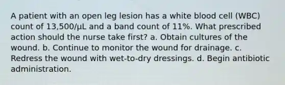 A patient with an open leg lesion has a white blood cell (WBC) count of 13,500/µL and a band count of 11%. What prescribed action should the nurse take first? a. Obtain cultures of the wound. b. Continue to monitor the wound for drainage. c. Redress the wound with wet-to-dry dressings. d. Begin antibiotic administration.