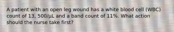 A patient with an open leg wound has a white blood cell (WBC) count of 13, 500/µL and a band count of 11%. What action should the nurse take first?