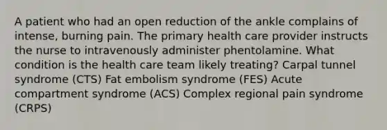 A patient who had an open reduction of the ankle complains of intense, burning pain. The primary health care provider instructs the nurse to intravenously administer phentolamine. What condition is the health care team likely treating? Carpal tunnel syndrome (CTS) Fat embolism syndrome (FES) Acute compartment syndrome (ACS) Complex regional pain syndrome (CRPS)