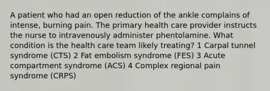 A patient who had an open reduction of the ankle complains of intense, burning pain. The primary health care provider instructs the nurse to intravenously administer phentolamine. What condition is the health care team likely treating? 1 Carpal tunnel syndrome (CTS) 2 Fat embolism syndrome (FES) 3 Acute compartment syndrome (ACS) 4 Complex regional pain syndrome (CRPS)