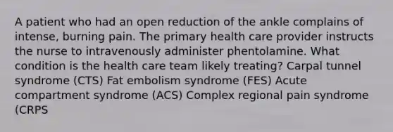 A patient who had an open reduction of the ankle complains of intense, burning pain. The primary health care provider instructs the nurse to intravenously administer phentolamine. What condition is the health care team likely treating? Carpal tunnel syndrome (CTS) Fat embolism syndrome (FES) Acute compartment syndrome (ACS) Complex regional pain syndrome (CRPS