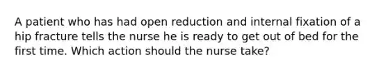 A patient who has had open reduction and internal fixation of a hip fracture tells the nurse he is ready to get out of bed for the first time. Which action should the nurse take?