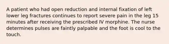 A patient who had open reduction and internal fixation of left lower leg fractures continues to report severe pain in the leg 15 minutes after receiving the prescribed IV morphine. The nurse determines pulses are faintly palpable and the foot is cool to the touch.