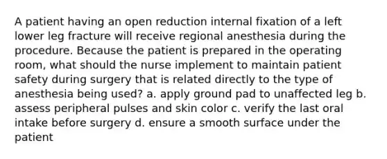 A patient having an open reduction internal fixation of a left lower leg fracture will receive regional anesthesia during the procedure. Because the patient is prepared in the operating room, what should the nurse implement to maintain patient safety during surgery that is related directly to the type of anesthesia being used? a. apply ground pad to unaffected leg b. assess peripheral pulses and skin color c. verify the last oral intake before surgery d. ensure a smooth surface under the patient