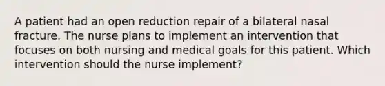 A patient had an open reduction repair of a bilateral nasal fracture. The nurse plans to implement an intervention that focuses on both nursing and medical goals for this patient. Which intervention should the nurse implement?