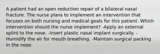 A patient had an open reduction repair of a bilateral nasal fracture. The nurse plans to implement an intervention that focuses on both nursing and medical goals for this patient. Which intervention should the nurse implement? -Apply an external splint to the nose. -Insert plastic nasal implant surgically. -Humidify the air for mouth breathing. -Maintain surgical packing in the nose.