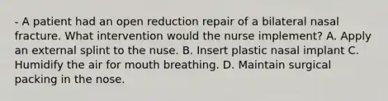 - A patient had an open reduction repair of a bilateral nasal fracture. What intervention would the nurse implement? A. Apply an external splint to the nuse. B. Insert plastic nasal implant C. Humidify the air for mouth breathing. D. Maintain surgical packing in the nose.