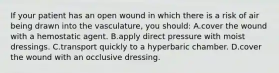 If your patient has an open wound in which there is a risk of air being drawn into the vasculature, you should: A.cover the wound with a hemostatic agent. B.apply direct pressure with moist dressings. C.transport quickly to a hyperbaric chamber. D.cover the wound with an occlusive dressing.