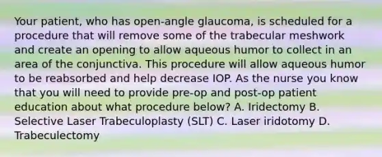 Your patient, who has open-angle glaucoma, is scheduled for a procedure that will remove some of the trabecular meshwork and create an opening to allow aqueous humor to collect in an area of the conjunctiva. This procedure will allow aqueous humor to be reabsorbed and help decrease IOP. As the nurse you know that you will need to provide pre-op and post-op patient education about what procedure below? A. Iridectomy B. Selective Laser Trabeculoplasty (SLT) C. Laser iridotomy D. Trabeculectomy