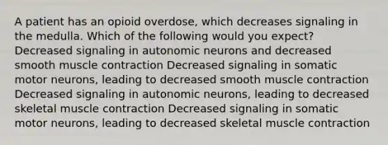 A patient has an opioid overdose, which decreases signaling in the medulla. Which of the following would you expect? Decreased signaling in autonomic neurons and decreased smooth muscle contraction Decreased signaling in somatic motor neurons, leading to decreased smooth muscle contraction Decreased signaling in autonomic neurons, leading to decreased skeletal muscle contraction Decreased signaling in somatic motor neurons, leading to decreased skeletal muscle contraction