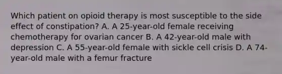 Which patient on opioid therapy is most susceptible to the side effect of constipation? A. A 25-year-old female receiving chemotherapy for ovarian cancer B. A 42-year-old male with depression C. A 55-year-old female with sickle cell crisis D. A 74-year-old male with a femur fracture