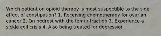 Which patient on opioid therapy is most suspectible to the side effect of constipation? 1. Receiving chemotherapy for ovarian cancer 2. On bedrest with the femur fraction 3. Experience a sickle cell crisis 4. Also being treated for depression