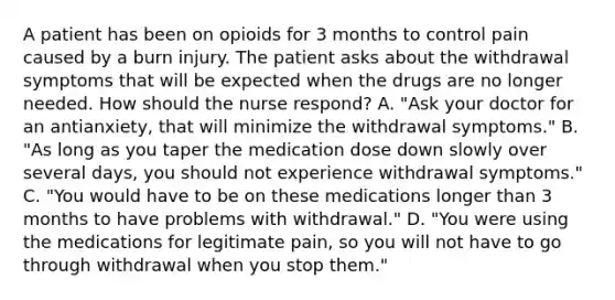 A patient has been on opioids for 3 months to control pain caused by a burn injury. The patient asks about the withdrawal symptoms that will be expected when the drugs are no longer needed. How should the nurse respond? A. "Ask your doctor for an antianxiety, that will minimize the withdrawal symptoms." B. "As long as you taper the medication dose down slowly over several days, you should not experience withdrawal symptoms." C. "You would have to be on these medications longer than 3 months to have problems with withdrawal." D. "You were using the medications for legitimate pain, so you will not have to go through withdrawal when you stop them."