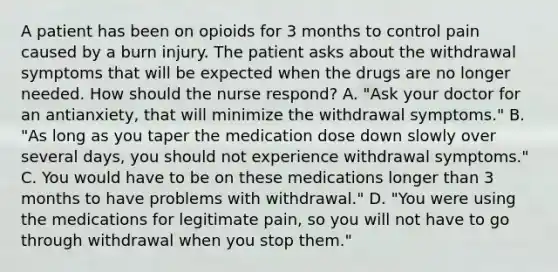 A patient has been on opioids for 3 months to control pain caused by a burn injury. The patient asks about the withdrawal symptoms that will be expected when the drugs are no longer needed. How should the nurse respond? A. "Ask your doctor for an antianxiety, that will minimize the withdrawal symptoms." B. "As long as you taper the medication dose down slowly over several days, you should not experience withdrawal symptoms." C. You would have to be on these medications longer than 3 months to have problems with withdrawal." D. "You were using the medications for legitimate pain, so you will not have to go through withdrawal when you stop them."