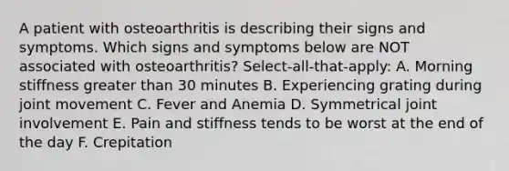 A patient with osteoarthritis is describing their signs and symptoms. Which signs and symptoms below are NOT associated with osteoarthritis? Select-all-that-apply: A. Morning stiffness <a href='https://www.questionai.com/knowledge/ktgHnBD4o3-greater-than' class='anchor-knowledge'>greater than</a> 30 minutes B. Experiencing grating during joint movement C. Fever and Anemia D. Symmetrical joint involvement E. Pain and stiffness tends to be worst at the end of the day F. Crepitation