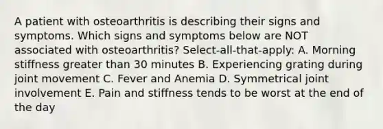 A patient with osteoarthritis is describing their signs and symptoms. Which signs and symptoms below are NOT associated with osteoarthritis? Select-all-that-apply: A. Morning stiffness greater than 30 minutes B. Experiencing grating during joint movement C. Fever and Anemia D. Symmetrical joint involvement E. Pain and stiffness tends to be worst at the end of the day