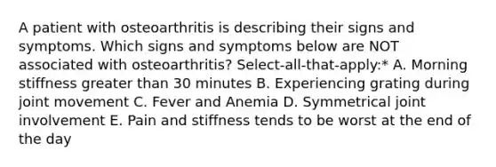 A patient with osteoarthritis is describing their signs and symptoms. Which signs and symptoms below are NOT associated with osteoarthritis? Select-all-that-apply:* A. Morning stiffness greater than 30 minutes B. Experiencing grating during joint movement C. Fever and Anemia D. Symmetrical joint involvement E. Pain and stiffness tends to be worst at the end of the day